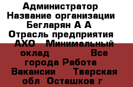 Администратор › Название организации ­ Бегларян А.А. › Отрасль предприятия ­ АХО › Минимальный оклад ­ 15 000 - Все города Работа » Вакансии   . Тверская обл.,Осташков г.